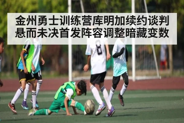 金州勇士训练营库明加续约谈判悬而未决首发阵容调整暗藏变数